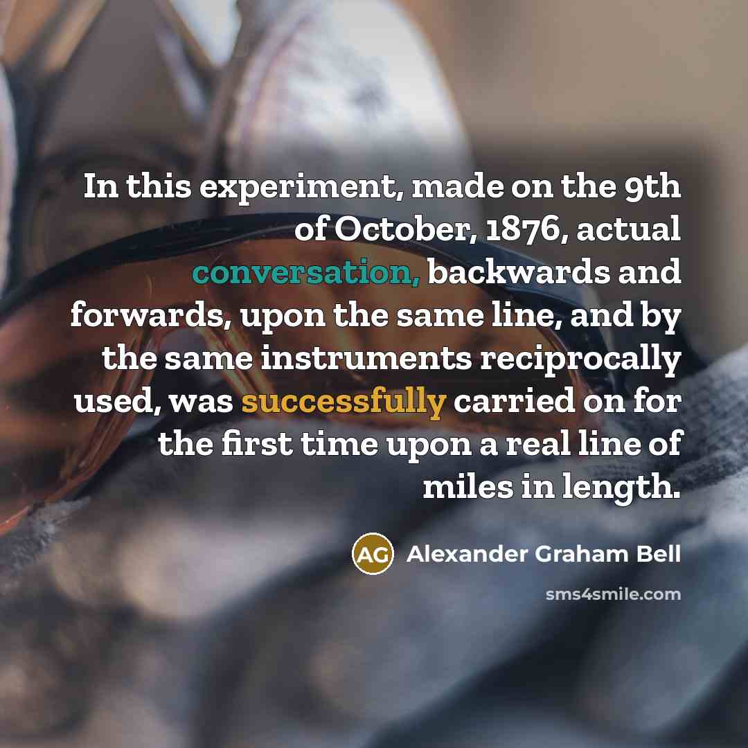 “In this experiment, made on the 9th of October, 1876, actual conversation, backwards and forwards, upon the same line, and by the same instruments reciprocally used, was successfully carried on for the first time upon a real line of miles in length.” quote by Alexander Graham Bell