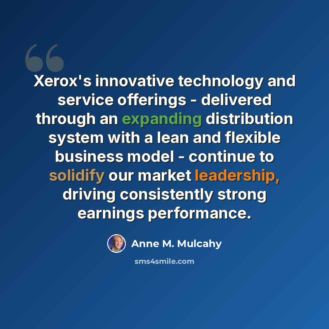 “Xerox's innovative technology and service offerings - delivered through an expanding distribution system with a lean and flexible business model - continue to solidify our market leadership, driving consistently strong earnings performance.” quote by Anne M. Mulcahy