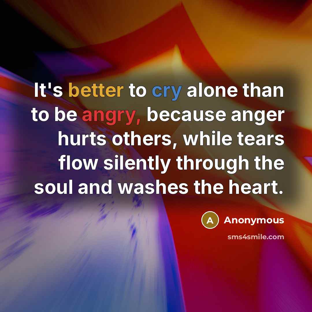 “It's better to cry alone than to be angry, because anger hurts others, while tears flow silently through the soul and washes the heart.” quote by Anonymous