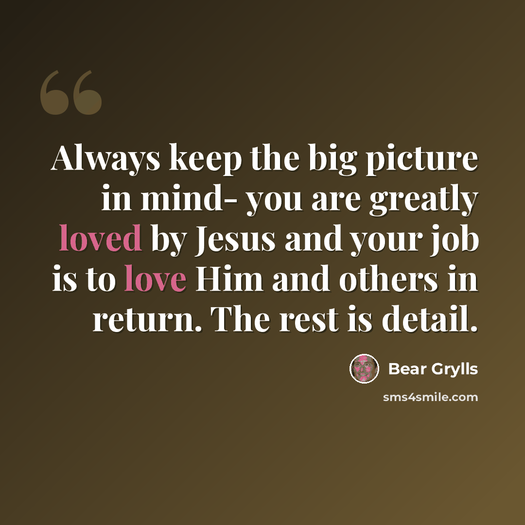 “Always keep the big picture in mind- you are greatly loved by Jesus and your job is to love Him and others in return. The rest is detail.” quote by Bear Grylls