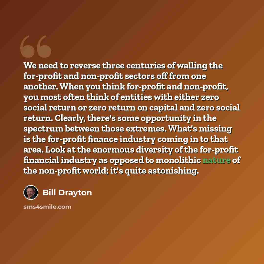 “We need to reverse three centuries of walling the for-profit and non-profit sectors off from one another. When you think for-profit and non-profit, you most often think of entities with either zero social return or zero return on capital and zero social return. Clearly, there's some opportunity in…” quote by Bill Drayton