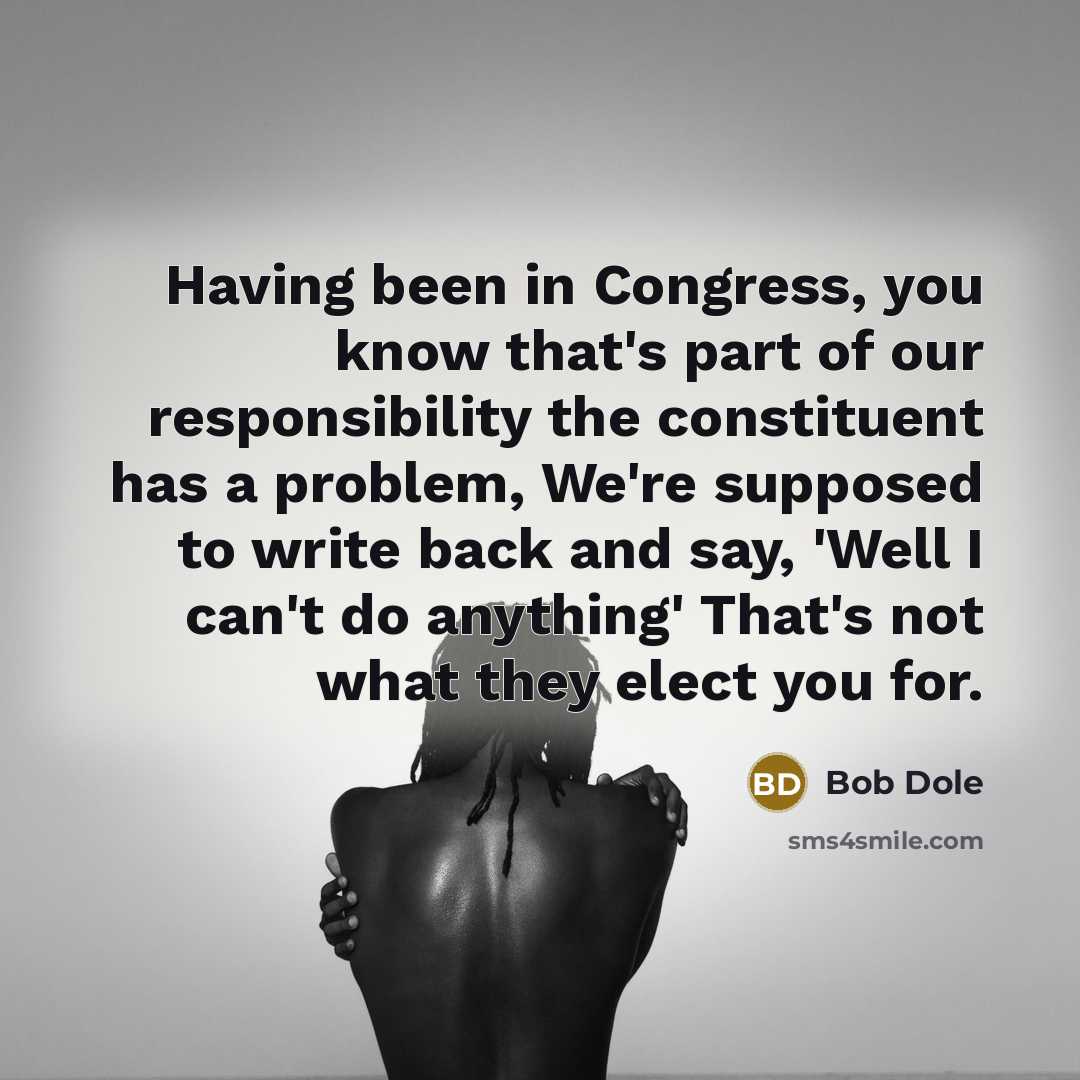 “Having been in Congress, you know that's part of our responsibility the constituent has a problem, We're supposed to write back and say, 'Well I can't do anything' That's not what they elect you for.” quote by Bob Dole