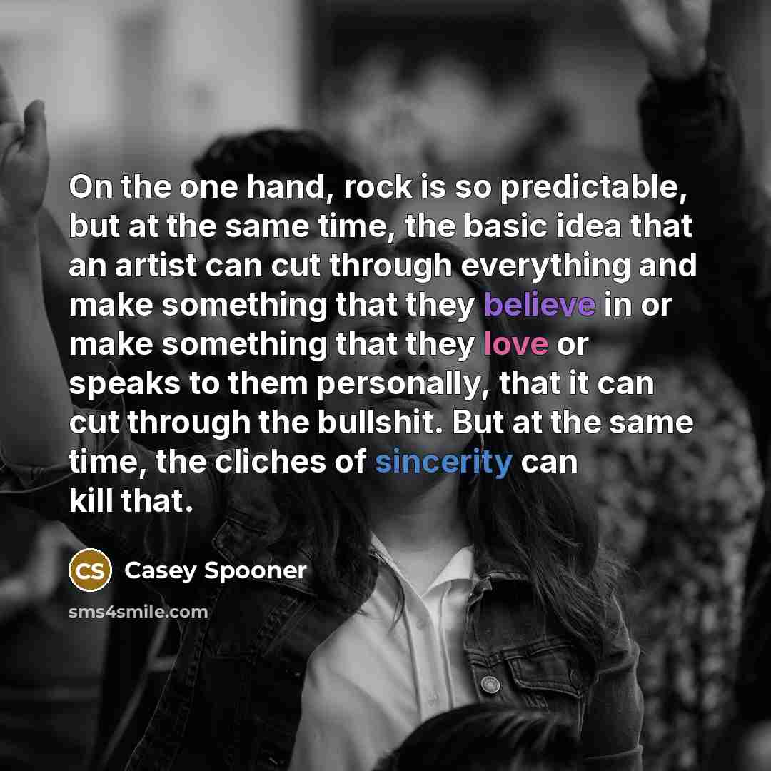 “On the one hand, rock is so predictable, but at the same time, the basic idea that an artist can cut through everything and make something that they believe in or make something that they love or speaks to them personally, that it can cut through the bullshit. But at the same time, the cliches of…” quote by Casey Spooner