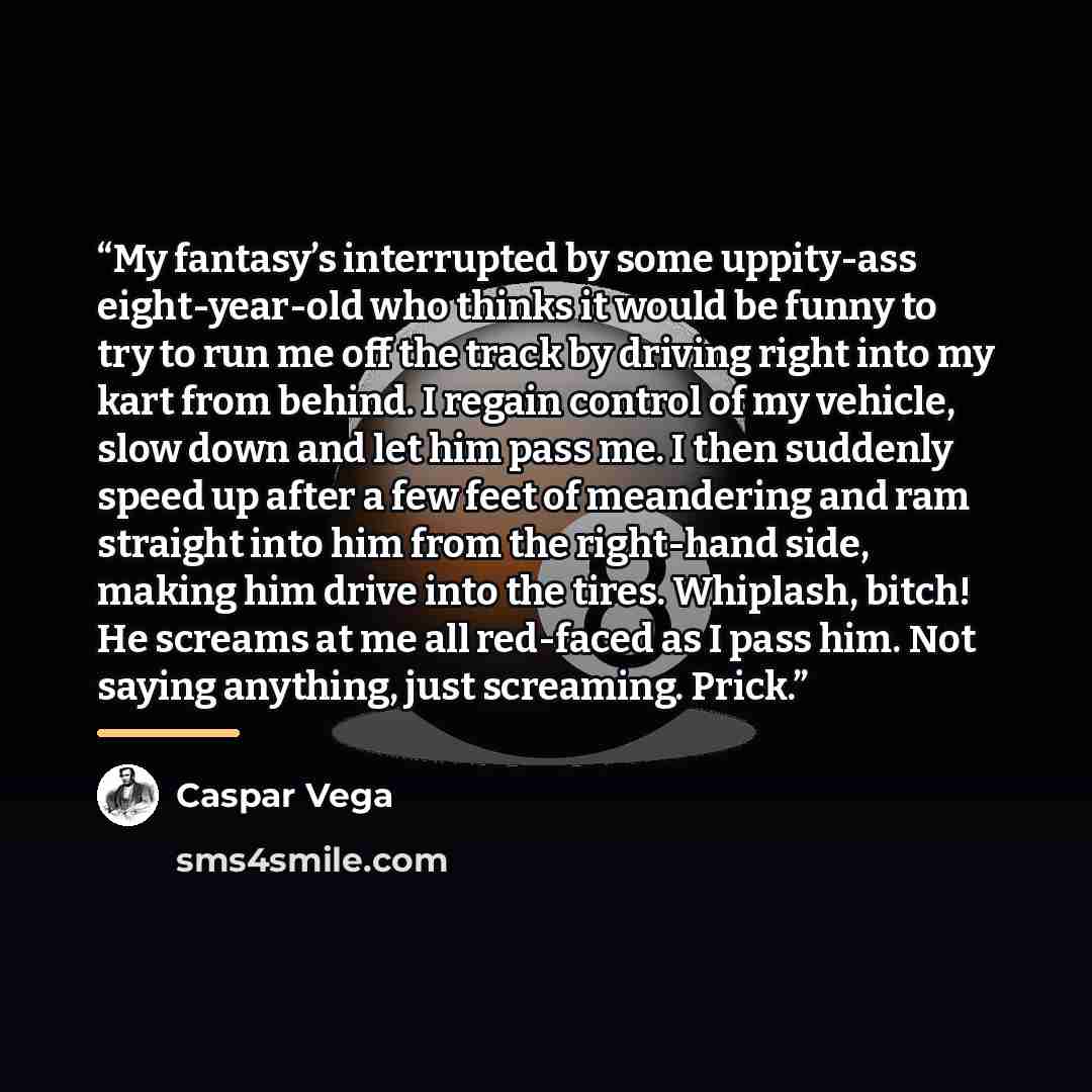 “My fantasy’s interrupted by some uppity-ass eight-year-old who thinks it would be funny to try to run me off the track by driving right into my kart from behind. I regain control of my vehicle, slow down and let him pass me. I then suddenly speed up after a few feet of meandering and ram straight…” quote by Caspar Vega