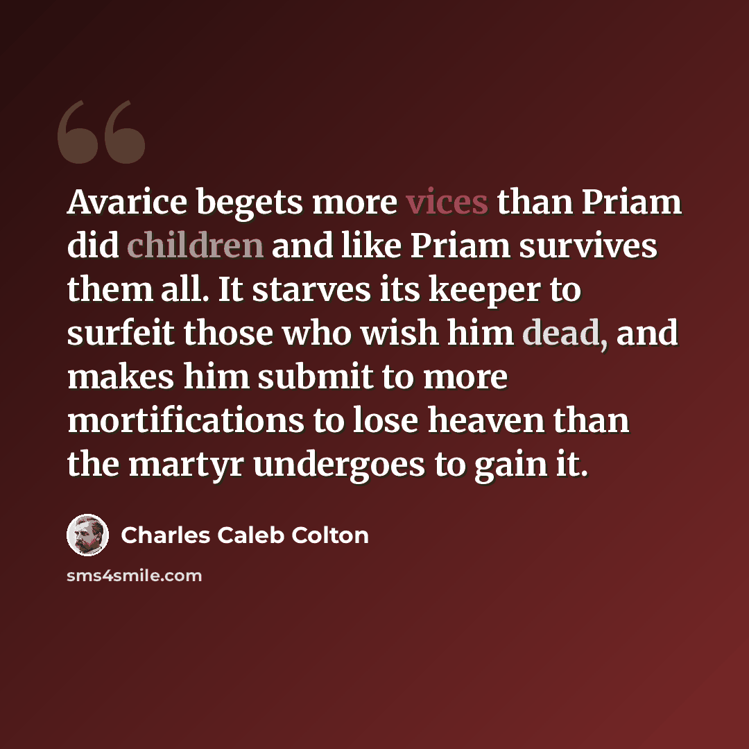 “Avarice begets more vices than Priam did children and like Priam survives them all. It starves its keeper to surfeit those who wish him dead, and makes him submit to more mortifications to lose heaven than the martyr undergoes to gain it.” quote by Charles Caleb Colton