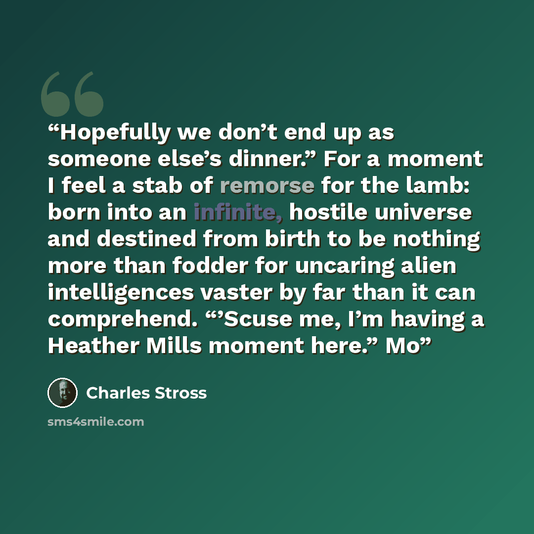 “Hopefully we don’t end up as someone else’s dinner.” For a moment I feel a stab of remorse for the lamb: born into an infinite, hostile universe and destined from birth to be nothing more than fodder for uncaring alien intelligences vaster by far than it can comprehend. “’Scuse me, I’m having a…” quote by Charles Stross
