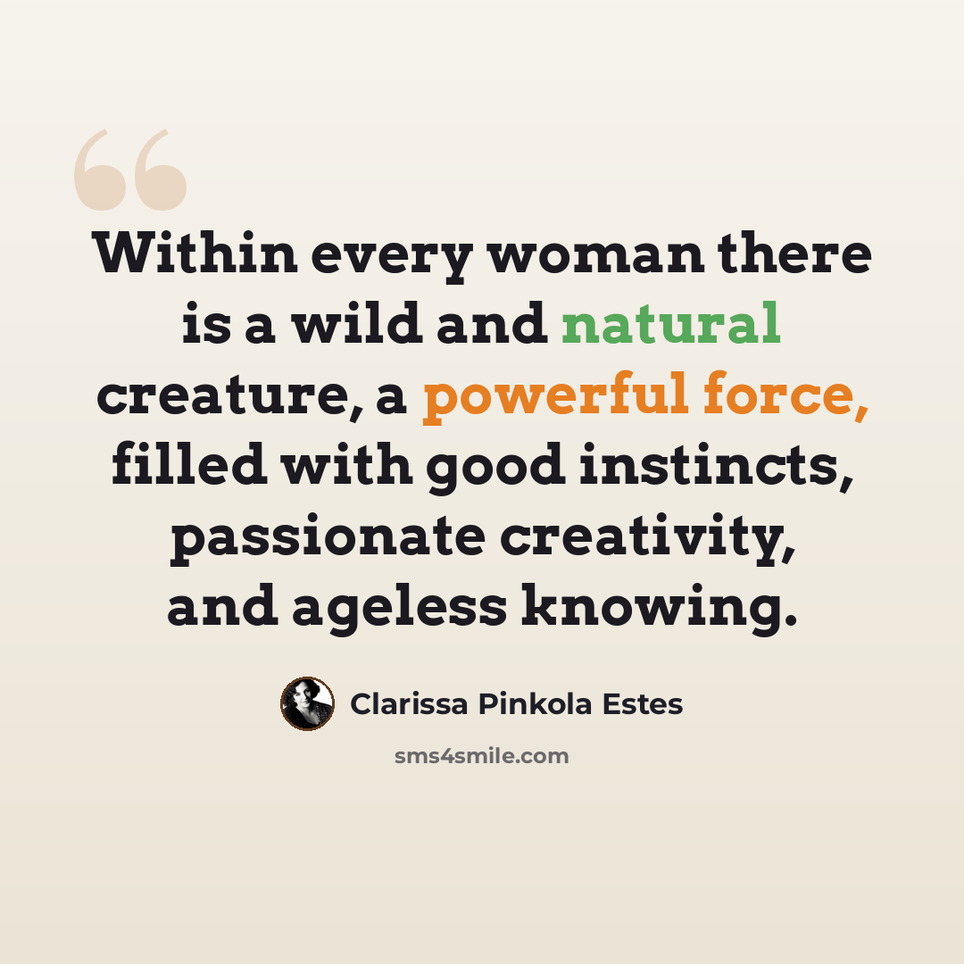 “Within every woman there is a wild and natural creature, a powerful force, filled with good instincts, passionate creativity, and ageless knowing.” quote by Clarissa Pinkola Estes