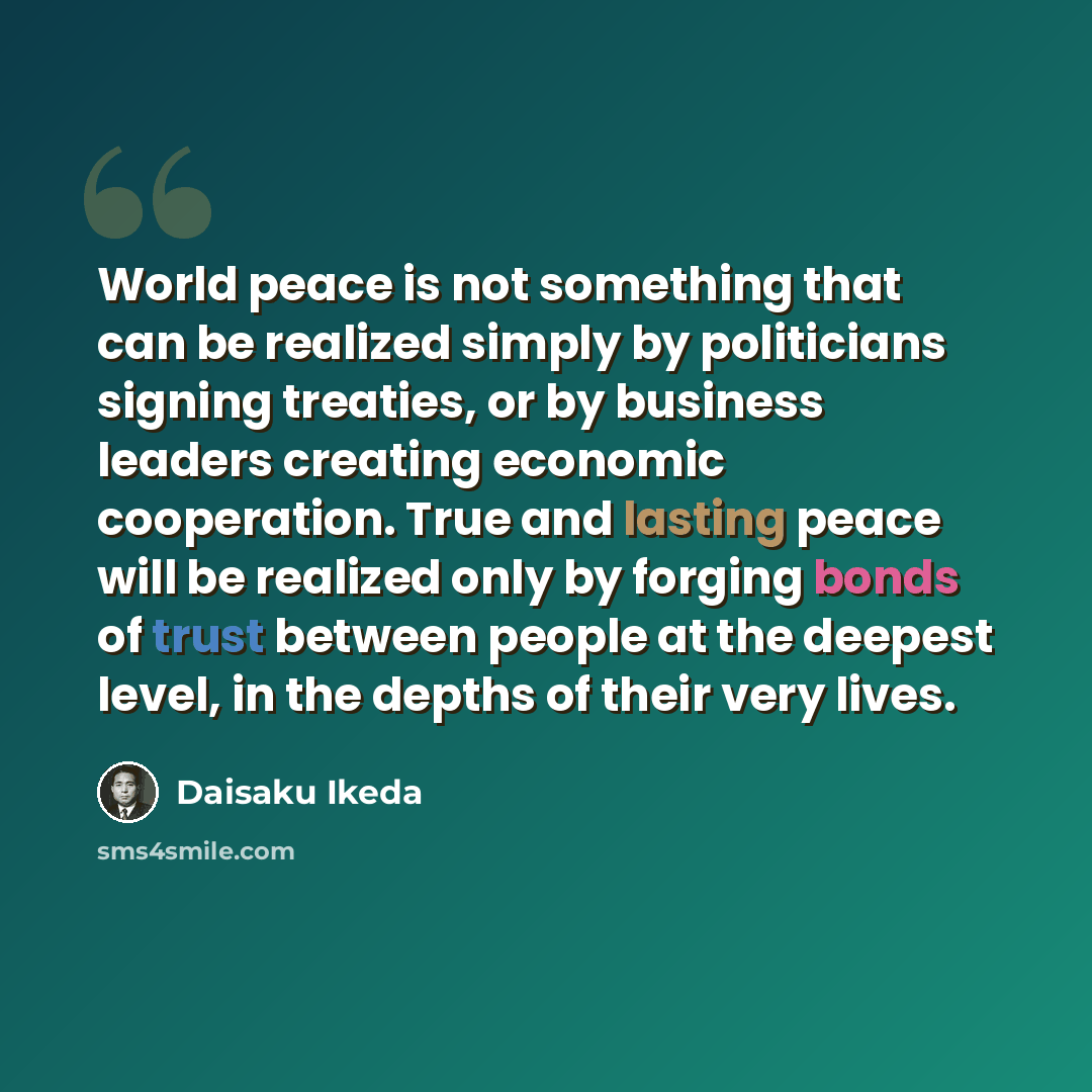 “World peace is not something that can be realized simply by politicians signing treaties, or by business leaders creating economic cooperation. True and lasting peace will be realized only by forging bonds of trust between people at the deepest level, in the depths of their very lives.” quote by Daisaku Ikeda