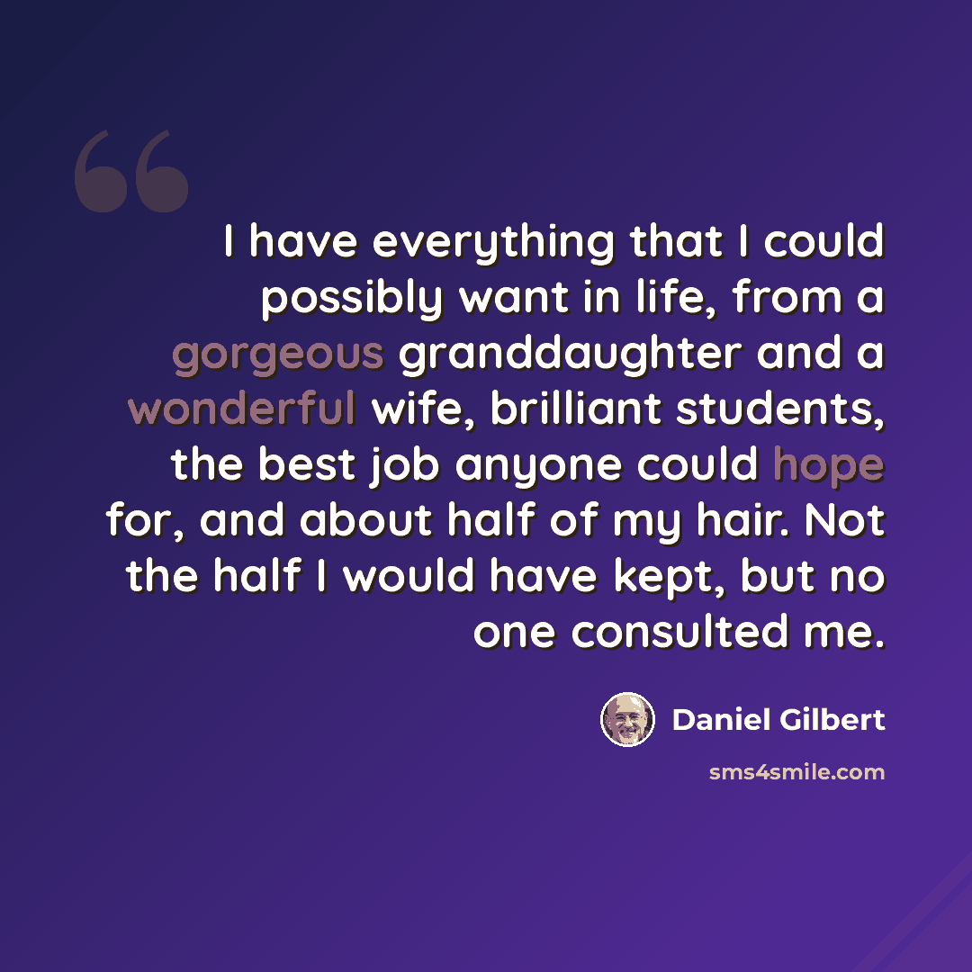 “I have everything that I could possibly want in life, from a gorgeous granddaughter and a wonderful wife, brilliant students, the best job anyone could hope for, and about half of my hair. Not the half I would have kept, but no one consulted me.” quote by Daniel Gilbert