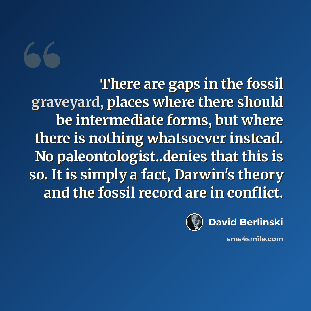 “There are gaps in the fossil graveyard, places where there should be intermediate forms, but where there is nothing whatsoever instead. No paleontologist..denies that this is so. It is simply a fact, Darwin's theory and the fossil record are in conflict.” quote by David Berlinski