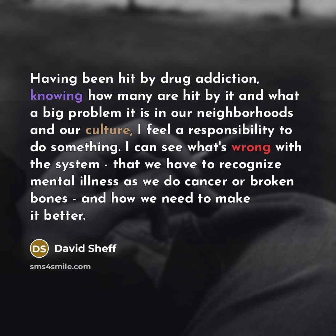 “Having been hit by drug addiction, knowing how many are hit by it and what a big problem it is in our neighborhoods and our culture, I feel a responsibility to do something. I can see what's wrong with the system - that we have to recognize mental illness as we do cancer or broken bones - and how…” quote by David Sheff