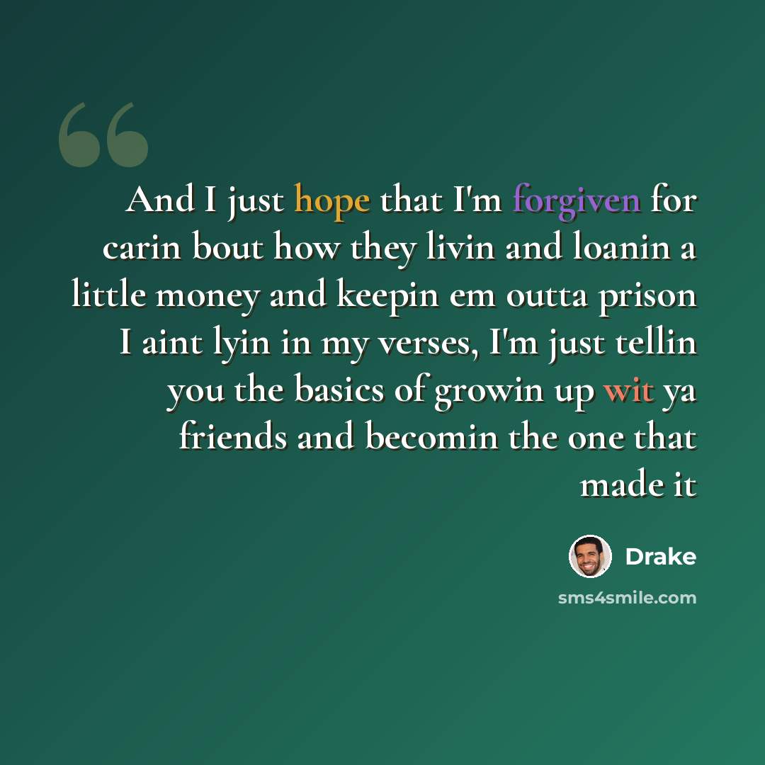 “And I just hope that I'm forgiven for carin bout how they livin and loanin a little money and keepin em outta prison I aint lyin in my verses, I'm just tellin you the basics of growin up wit ya friends and becomin the one that made it” quote by Drake