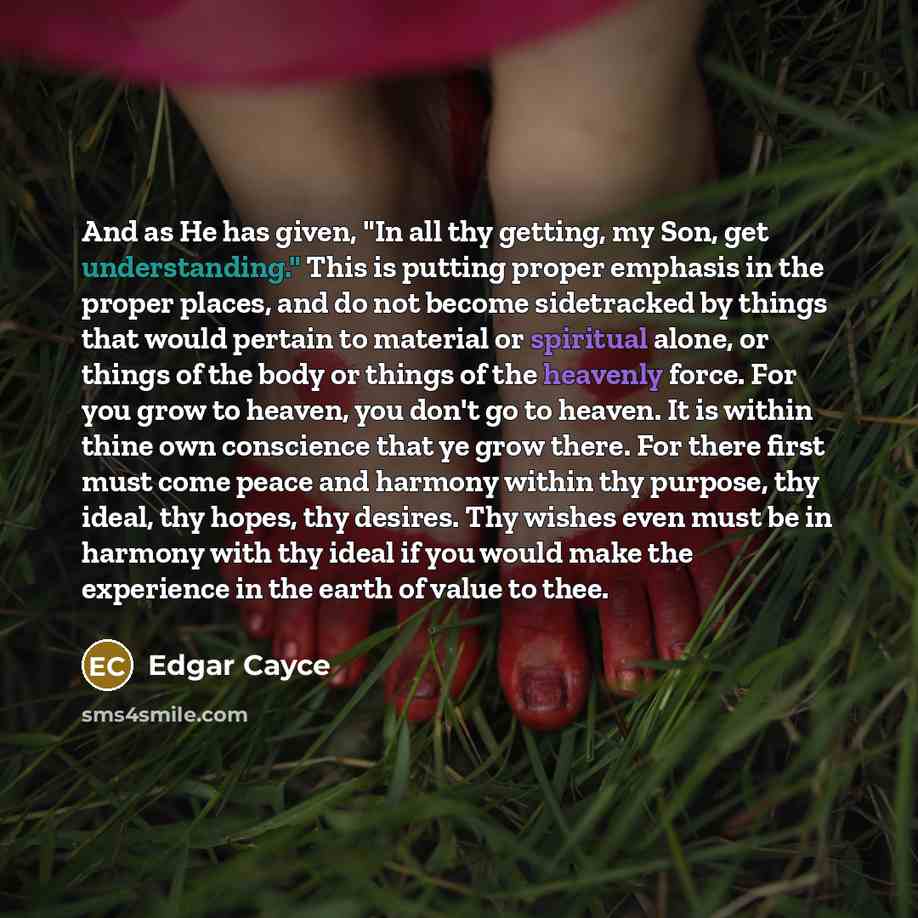 “And as He has given, "In all thy getting, my Son, get understanding." This is putting proper emphasis in the proper places, and do not become sidetracked by things that would pertain to material or spiritual alone, or things of the body or things of the heavenly force. For you grow to heaven, you…” quote by Edgar Cayce