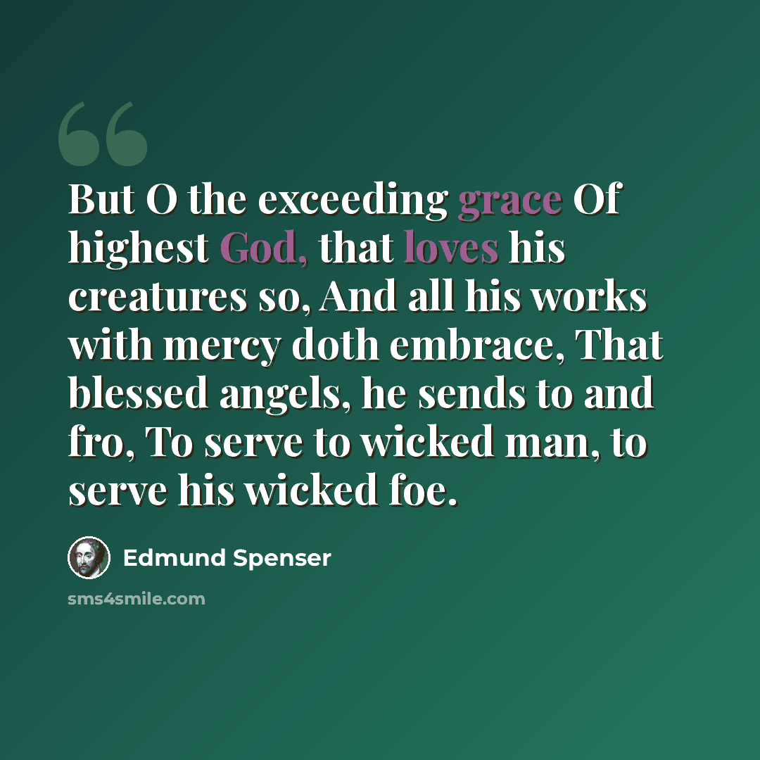 “But O the exceeding grace Of highest God, that loves his creatures so, And all his works with mercy doth embrace, That blessed angels, he sends to and fro, To serve to wicked man, to serve his wicked foe.” quote by Edmund Spenser