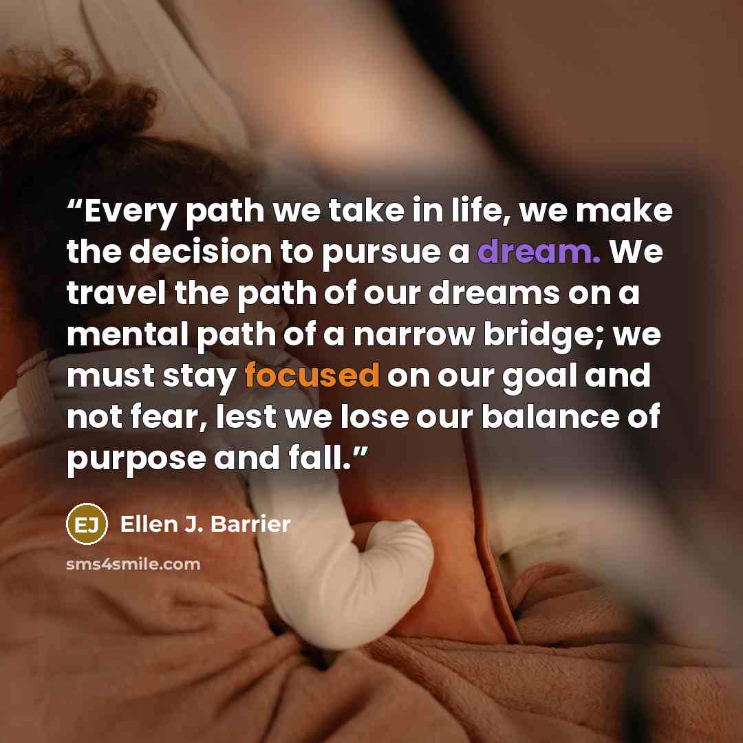 “Every path we take in life, we make the decision to pursue a dream. We travel the path of our dreams on a mental path of a narrow bridge; we must stay focused on our goal and not fear, lest we lose our balance of purpose and fall.” quote by Ellen J. Barrier