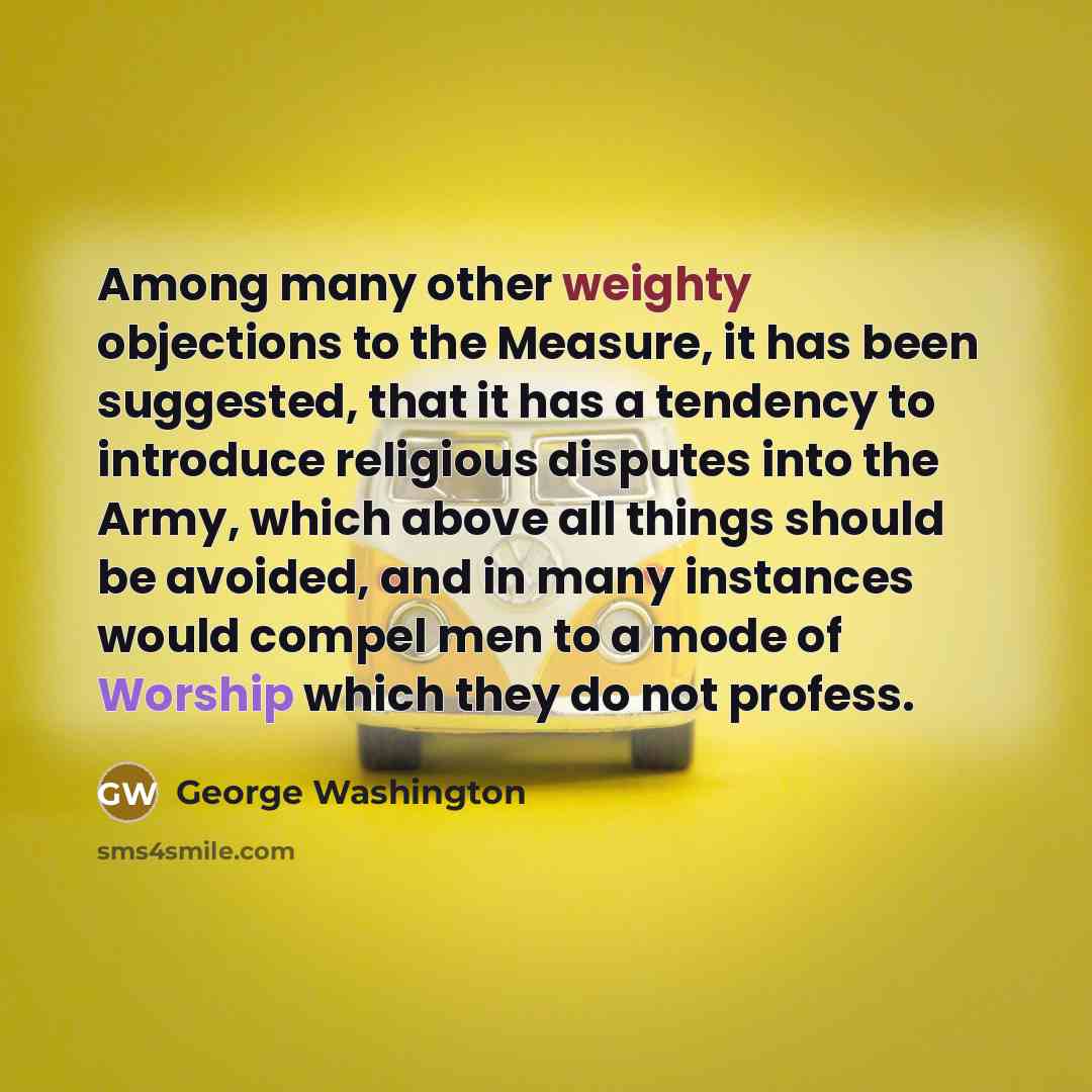 “Among many other weighty objections to the Measure, it has been suggested, that it has a tendency to introduce religious disputes into the Army, which above all things should be avoided, and in many instances would compel men to a mode of Worship which they do not profess.” quote by George Washington