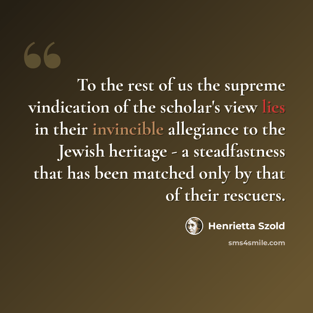 “To the rest of us the supreme vindication of the scholar's view lies in their invincible allegiance to the Jewish heritage - a steadfastness that has been matched only by that of their rescuers.” quote by Henrietta Szold