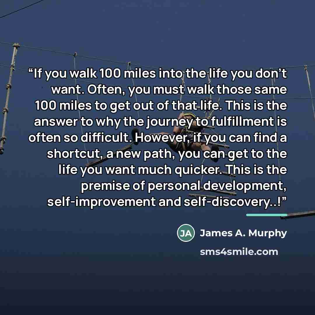 “If you walk 100 miles into the life you don't want. Often, you must walk those same 100 miles to get out of that life. This is the answer to why the journey to fulfillment is often so difficult. However, if you can find a shortcut, a new path, you can get to the life you want much quicker. This is…” quote by James A. Murphy