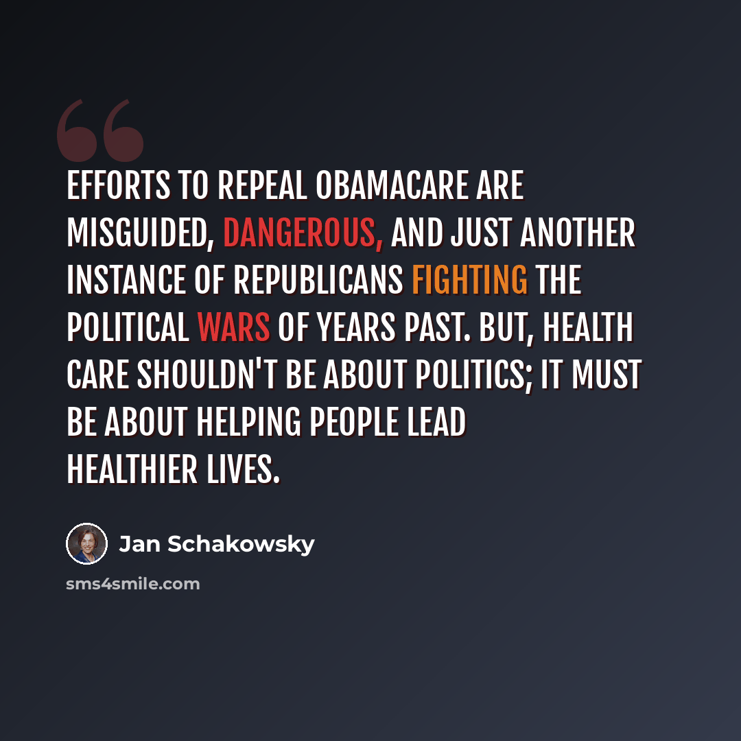 “Efforts to repeal Obamacare are misguided, dangerous, and just another instance of Republicans fighting the political wars of years past. But, health care shouldn't be about politics; it must be about helping people lead healthier lives.” quote by Jan Schakowsky