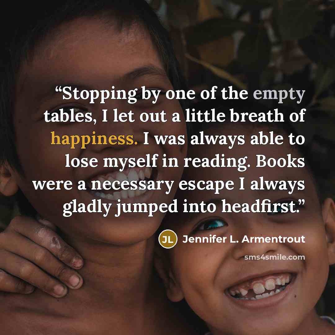 “Stopping by one of the empty tables, I let out a little breath of happiness. I was always able to lose myself in reading. Books were a necessary escape I always gladly jumped into headfirst.” quote by Jennifer L. Armentrout