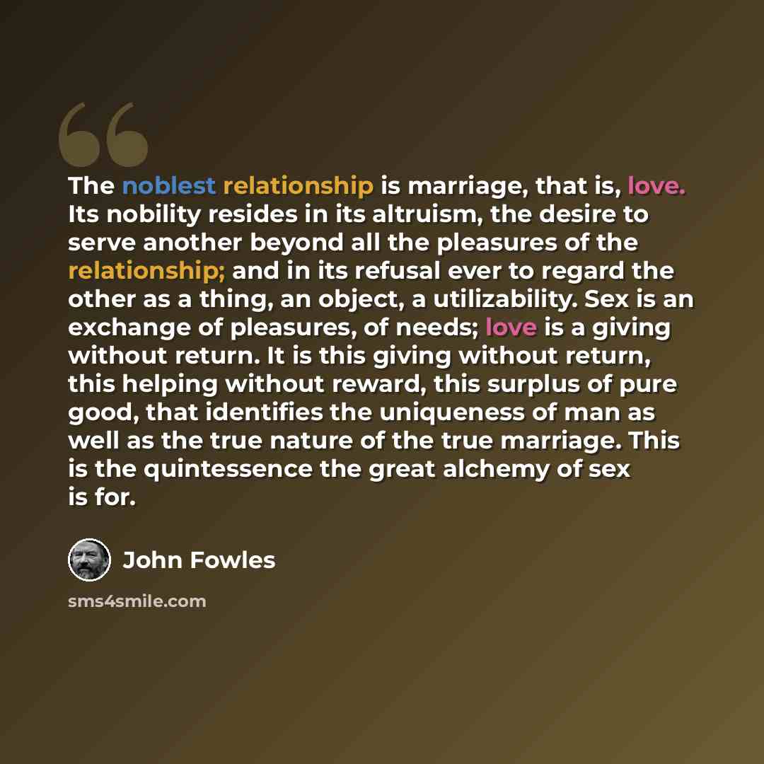 “The noblest relationship is marriage, that is, love. Its nobility resides in its altruism, the desire to serve another beyond all the pleasures of the relationship; and in its refusal ever to regard the other as a thing, an object, a utilizability. Sex is an exchange of pleasures, of needs; love…” quote by John Fowles