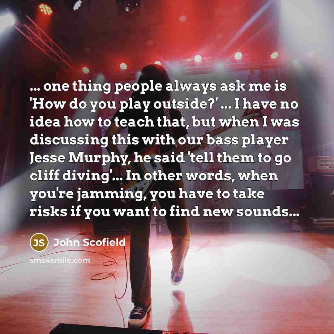 “... one thing people always ask me is 'How do you play outside?' ... I have no idea how to teach that, but when I was discussing this with our bass player Jesse Murphy, he said 'tell them to go cliff diving'... In other words, when you're jamming, you have to take risks if you want to find new…” quote by John Scofield