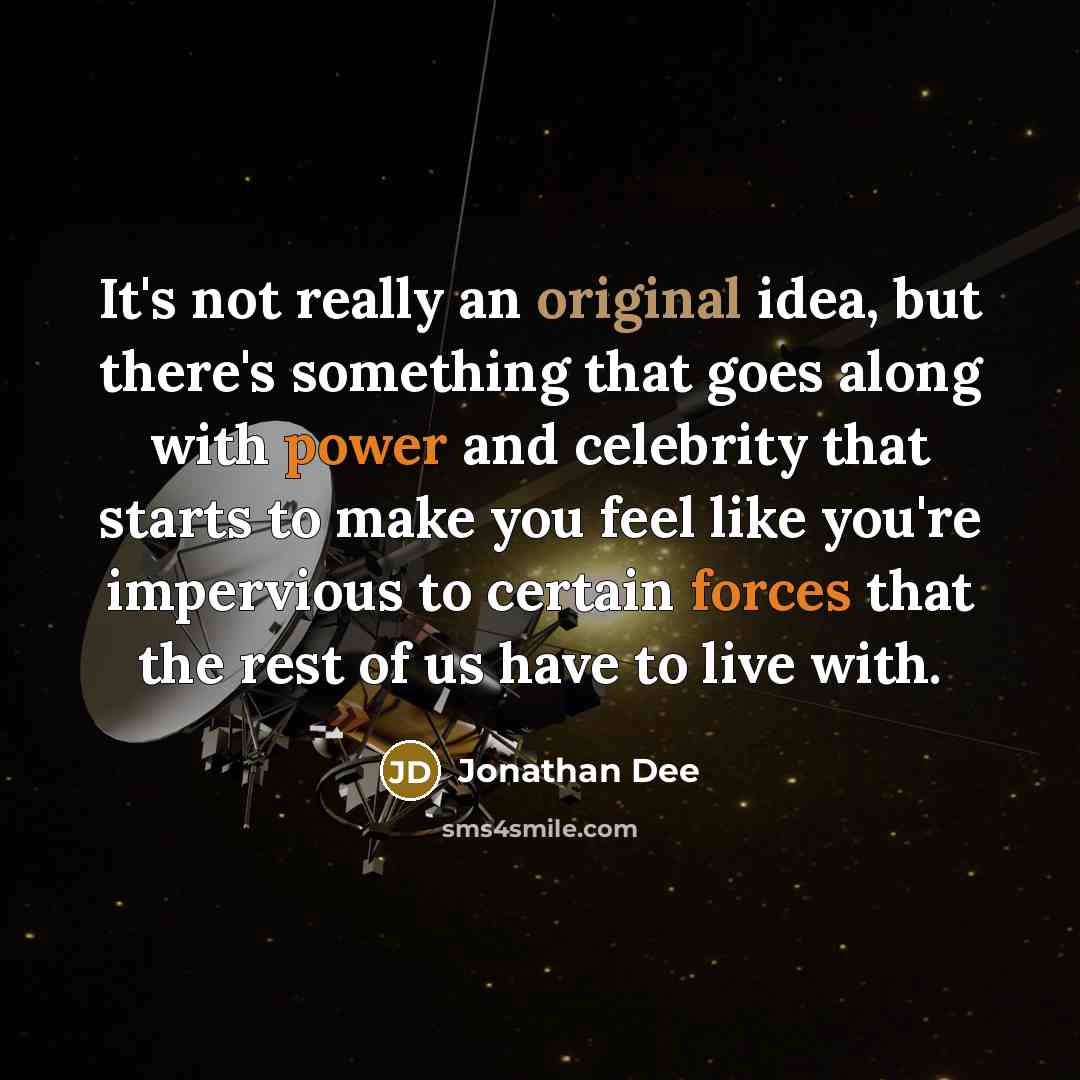 “It's not really an original idea, but there's something that goes along with power and celebrity that starts to make you feel like you're impervious to certain forces that the rest of us have to live with.” quote by Jonathan Dee