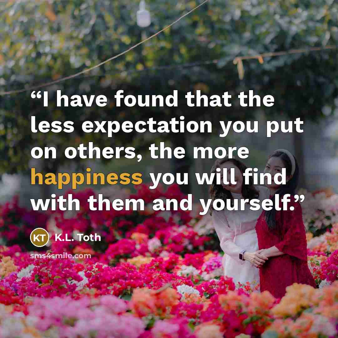 “I have found that the less expectation you put on others, the more happiness you will find with them and yourself.” quote by K.L. Toth