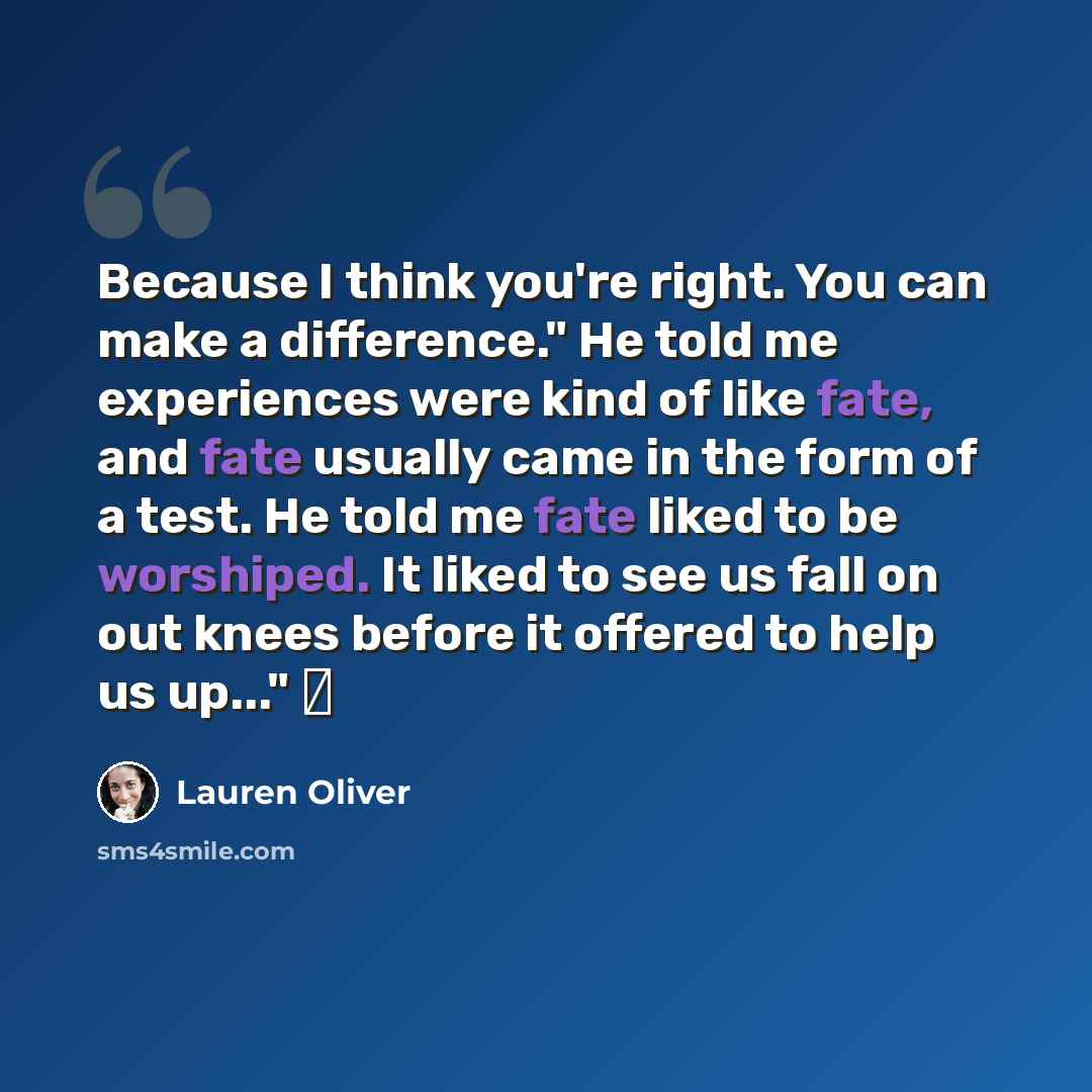 “Because I think you're right. You can make a difference." He told me experiences were kind of like fate, and fate usually came in the form of a test. He told me fate liked to be worshiped. It liked to see us fall on out knees before it offered to help us up..." ♥” quote by Lauren Oliver