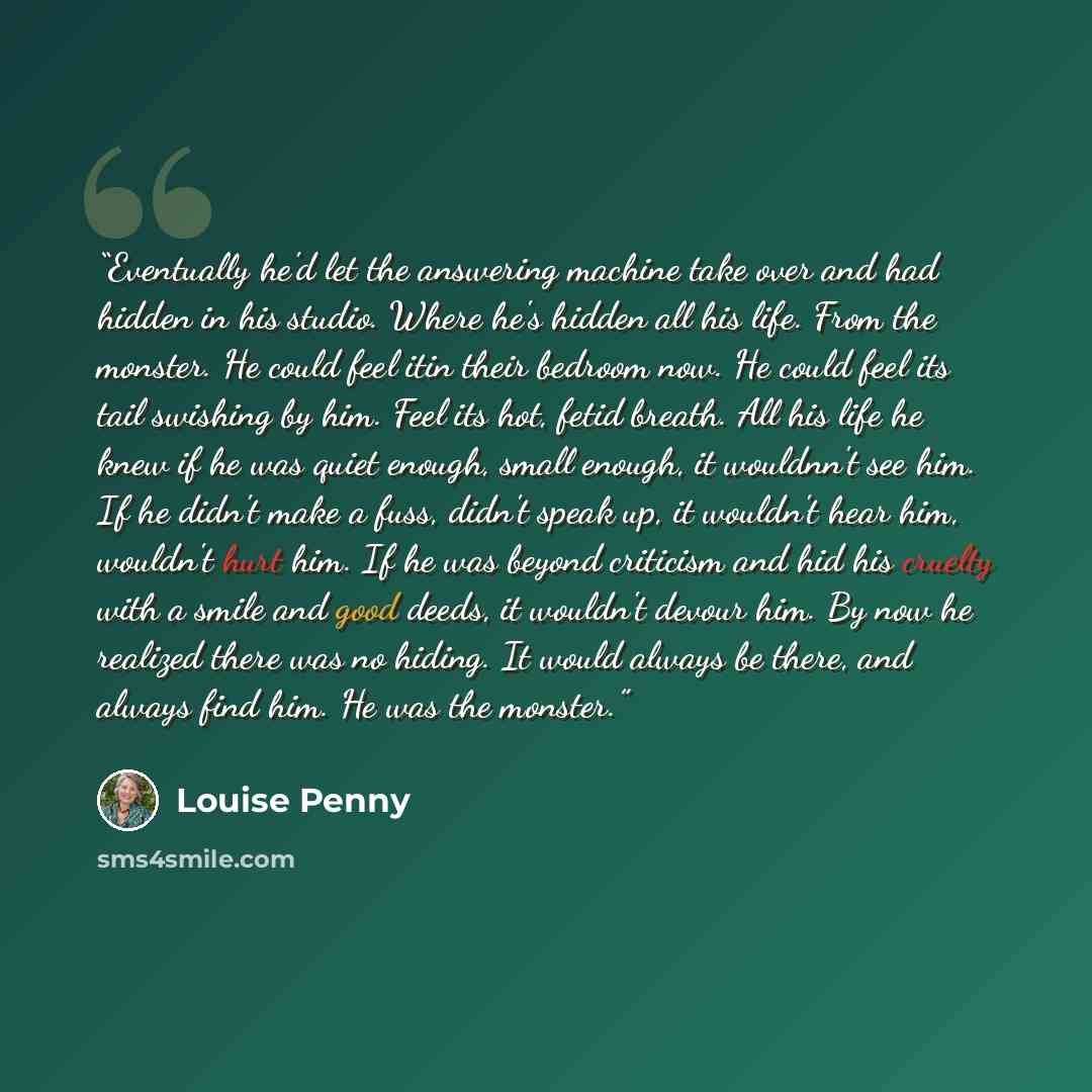 “Eventually he'd let the answering machine take over and had hidden in his studio. Where he's hidden all his life. From the monster. He could feel itin their bedroom now. He could feel its tail swishing by him. Feel its hot, fetid breath. All his life he knew if he was quiet enough, small enough…” quote by Louise Penny