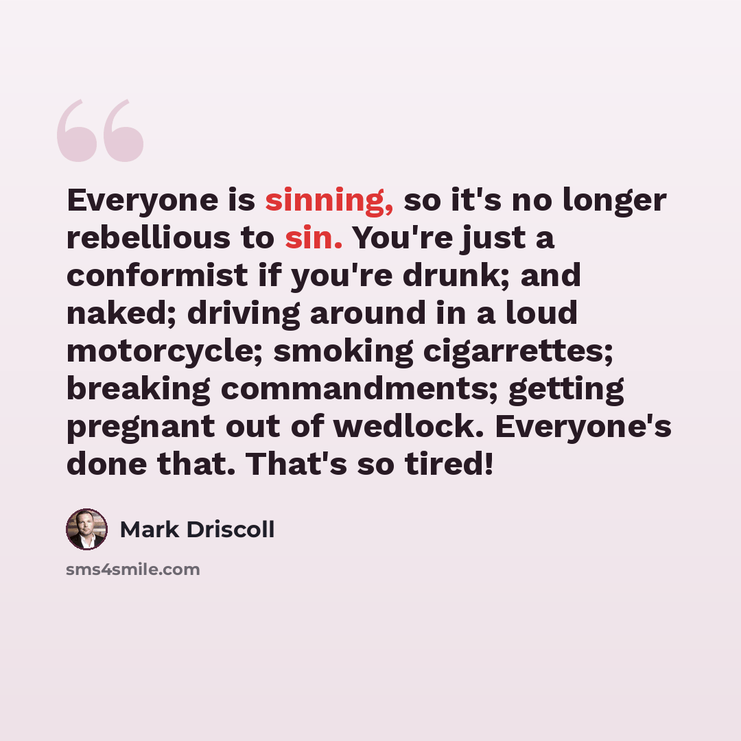 “Everyone is sinning, so it's no longer rebellious to sin. You're just a conformist if you're drunk; and naked; driving around in a loud motorcycle; smoking cigarrettes; breaking commandments; getting pregnant out of wedlock. Everyone's done that. That's so tired!” quote by Mark Driscoll
