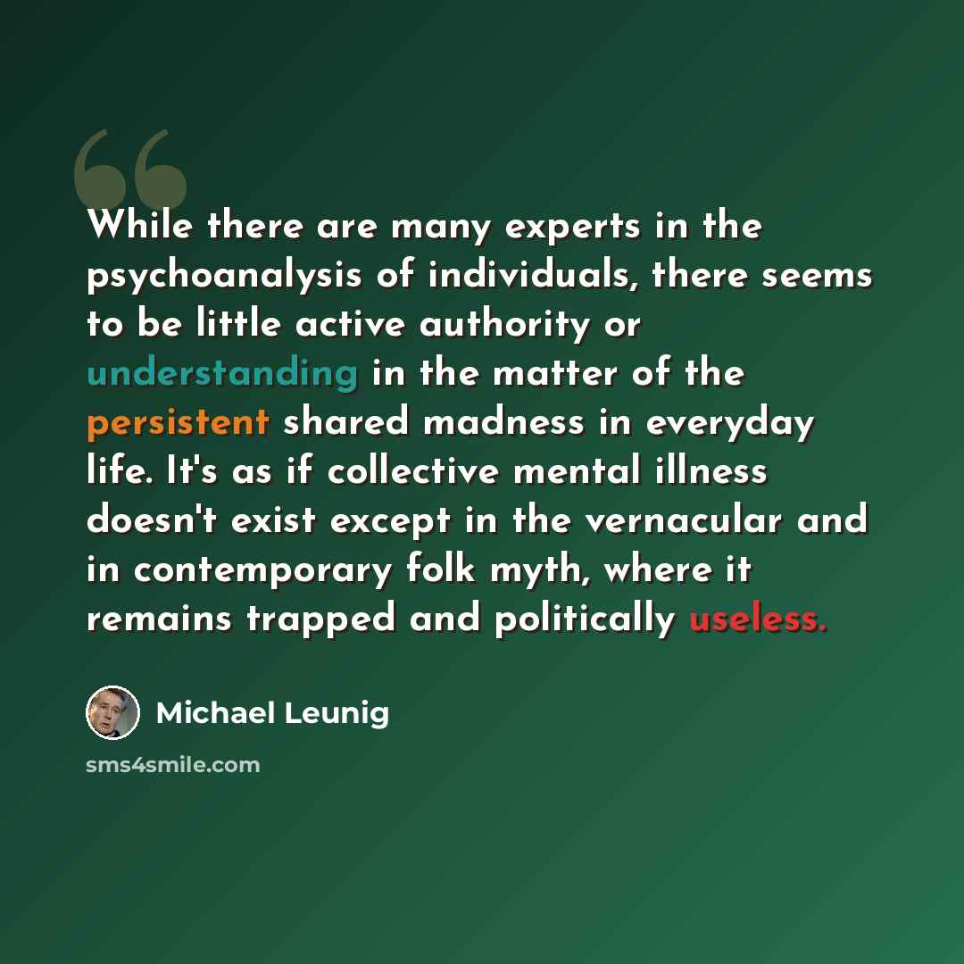 “While there are many experts in the psychoanalysis of individuals, there seems to be little active authority or understanding in the matter of the persistent shared madness in everyday life. It's as if collective mental illness doesn't exist except in the vernacular and in contemporary folk myth…” quote by Michael Leunig