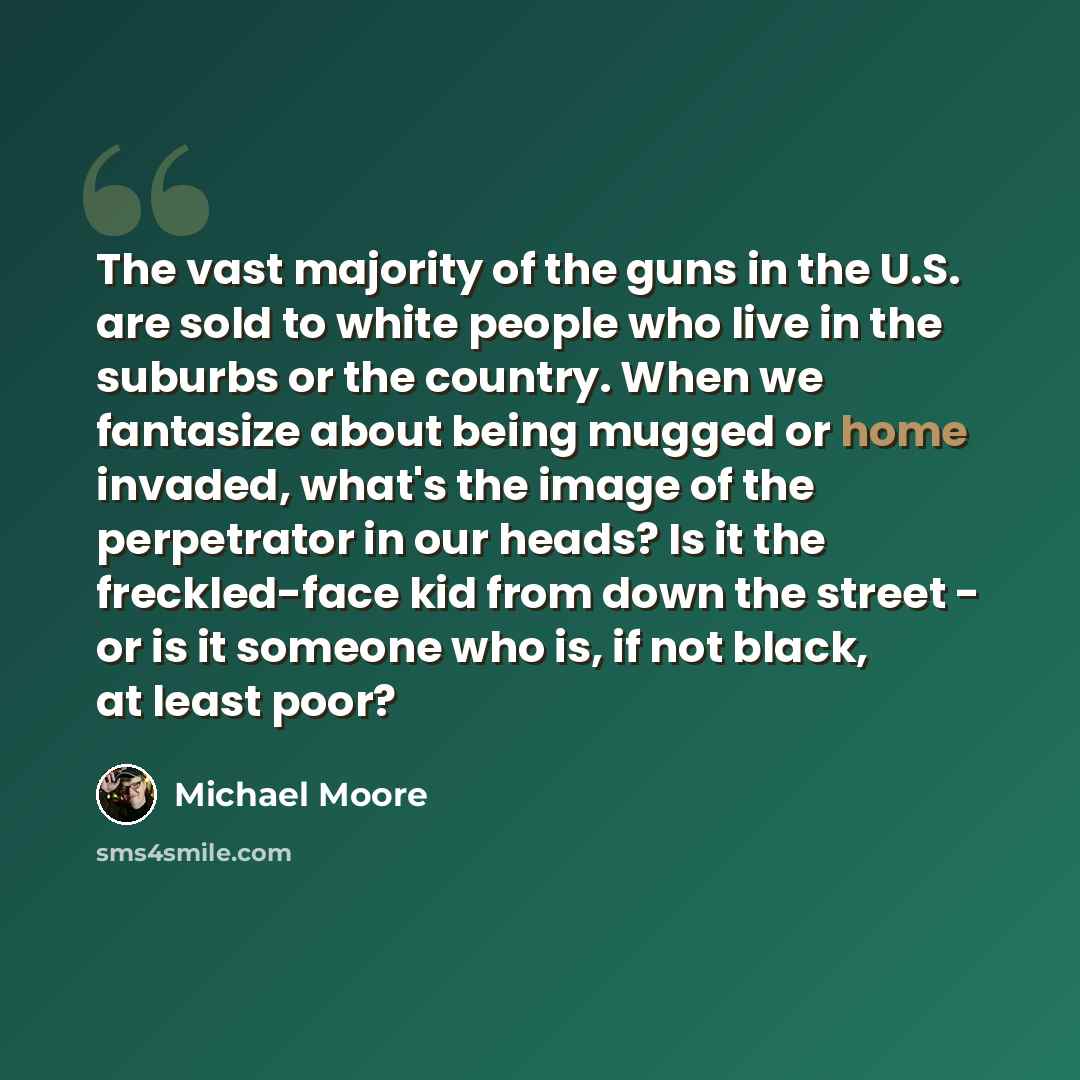 “The vast majority of the guns in the U.S. are sold to white people who live in the suburbs or the country. When we fantasize about being mugged or home invaded, what's the image of the perpetrator in our heads? Is it the freckled-face kid from down the street - or is it someone who is, if not…” quote by Michael Moore