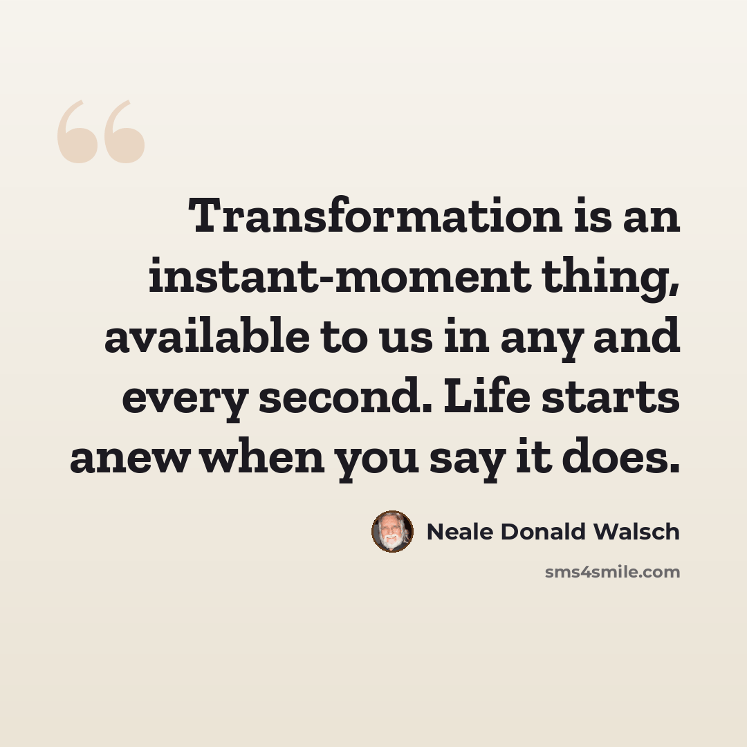 “Transformation is an instant-moment thing, available to us in any and every second. Life starts anew when you say it does.” quote by Neale Donald Walsch