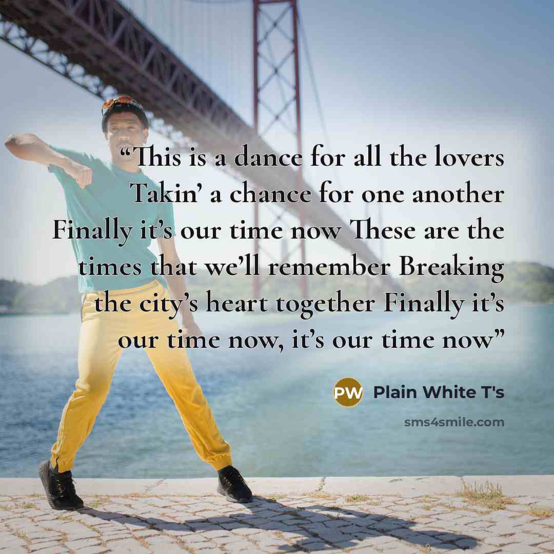 “This is a dance for all the lovers Takin’ a chance for one another Finally it’s our time now These are the times that we’ll remember Breaking the city’s heart together Finally it’s our time now, it’s our time now” quote by Plain White T's