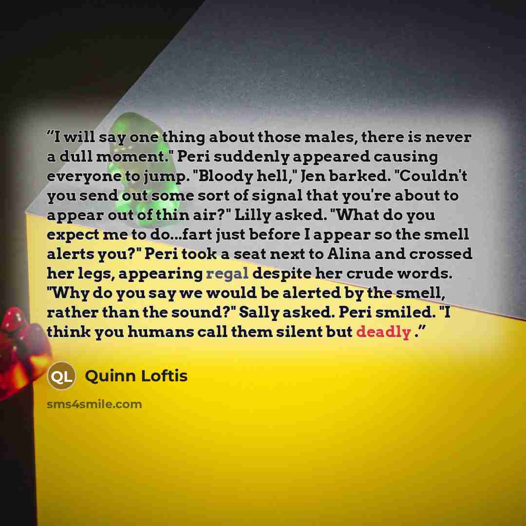 “I will say one thing about those males, there is never a dull moment." Peri suddenly appeared causing everyone to jump. "Bloody hell," Jen barked. "Couldn't you send out some sort of signal that you're about to appear out of thin air?" Lilly asked. "What do you expect me to do...fart just before I…” quote by Quinn Loftis
