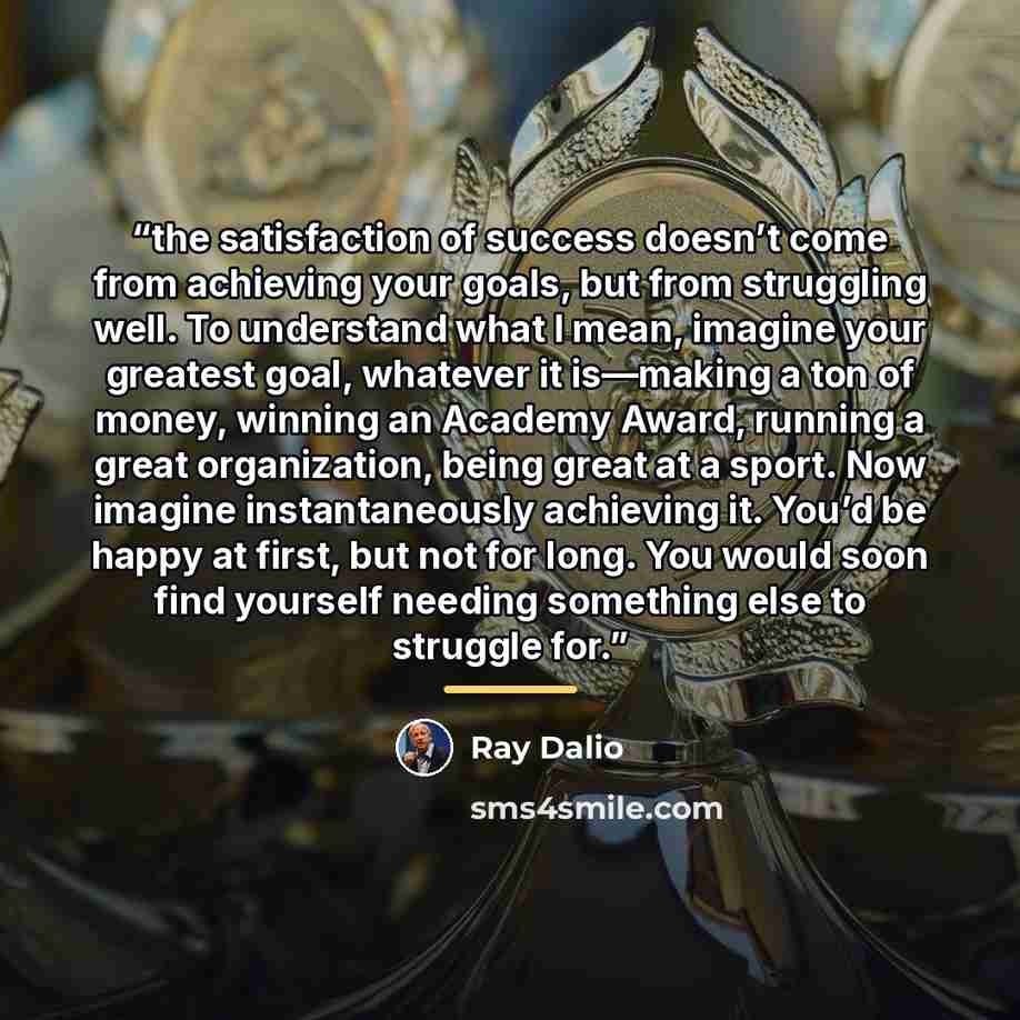 “the satisfaction of success doesn’t come from achieving your goals, but from struggling well. To understand what I mean, imagine your greatest goal, whatever it is—making a ton of money, winning an Academy Award, running a great organization, being great at a sport. Now imagine instantaneously…” quote by Ray Dalio