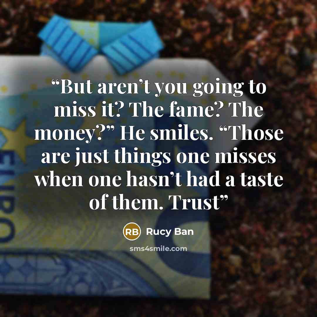 “But aren’t you going to miss it? The fame? The money?” He smiles. “Those are just things one misses when one hasn’t had a taste of them. Trust” quote by Rucy Ban