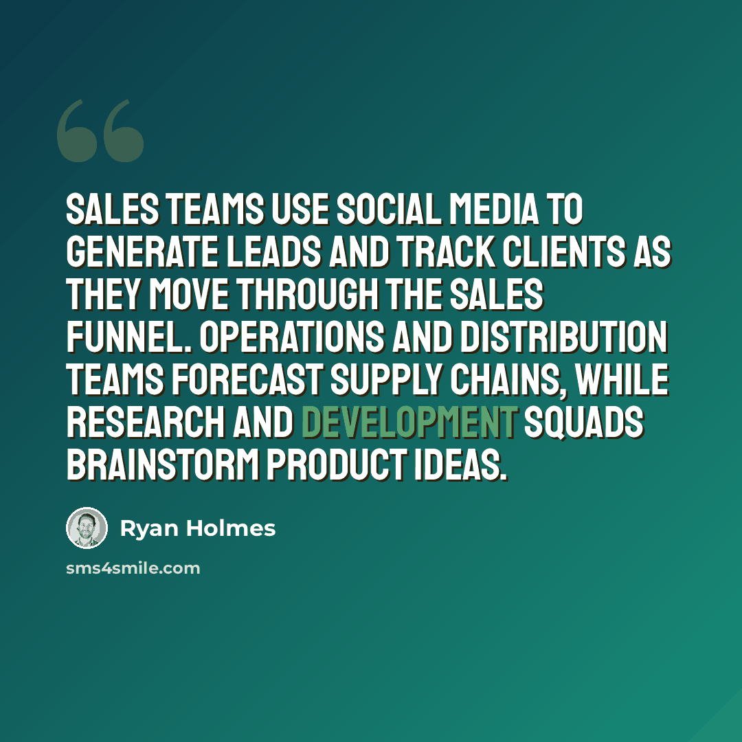 “Sales teams use social media to generate leads and track clients as they move through the sales funnel. Operations and distribution teams forecast supply chains, while research and development squads brainstorm product ideas.” quote by Ryan Holmes