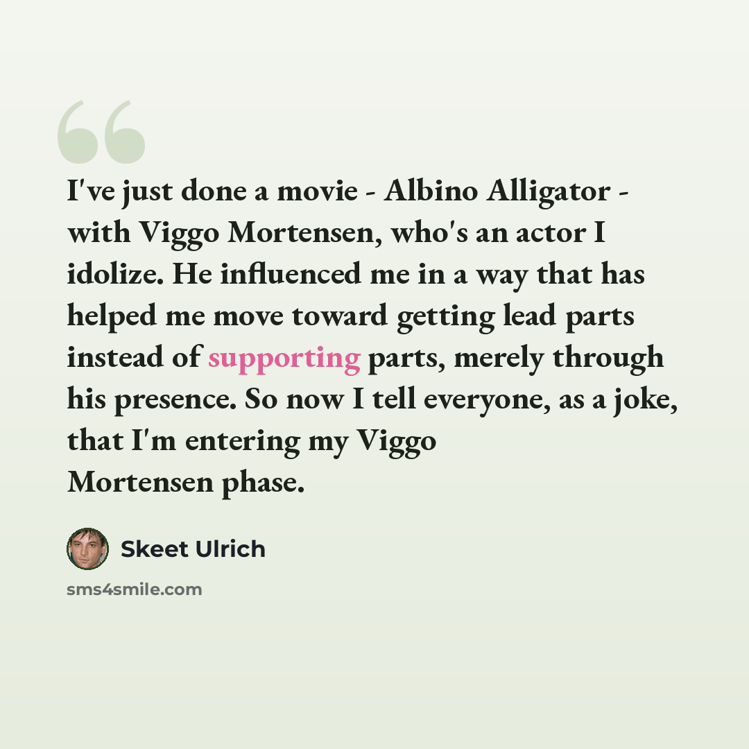 “I've just done a movie - Albino Alligator - with Viggo Mortensen, who's an actor I idolize. He influenced me in a way that has helped me move toward getting lead parts instead of supporting parts, merely through his presence. So now I tell everyone, as a joke, that I'm entering my Viggo Mortensen…” quote by Skeet Ulrich