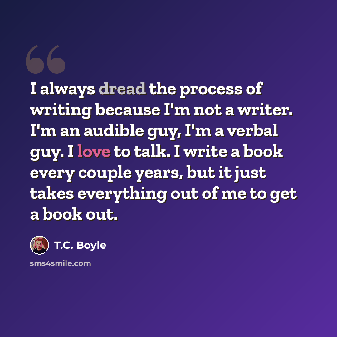“I always dread the process of writing because I'm not a writer. I'm an audible guy, I'm a verbal guy. I love to talk. I write a book every couple years, but it just takes everything out of me to get a book out.” quote by T.C. Boyle