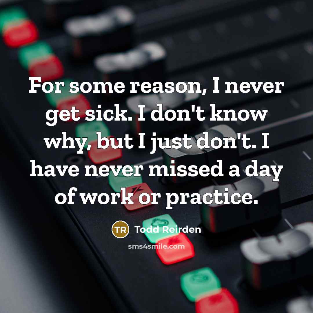 “For some reason, I never get sick. I don't know why, but I just don't. I have never missed a day of work or practice.” quote by Todd Reirden