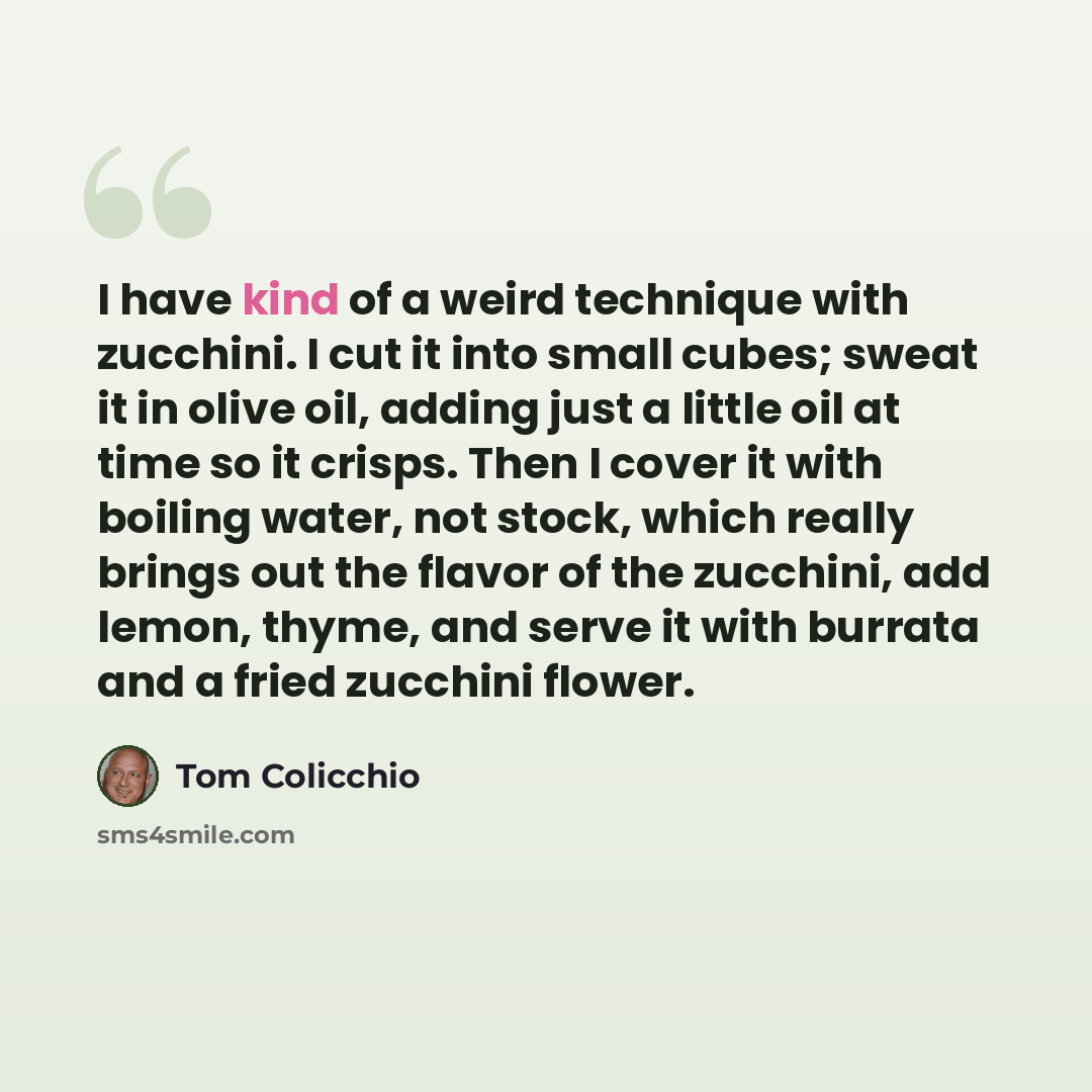 “I have kind of a weird technique with zucchini. I cut it into small cubes; sweat it in olive oil, adding just a little oil at time so it crisps. Then I cover it with boiling water, not stock, which really brings out the flavor of the zucchini, add lemon, thyme, and serve it with burrata and a…” quote by Tom Colicchio