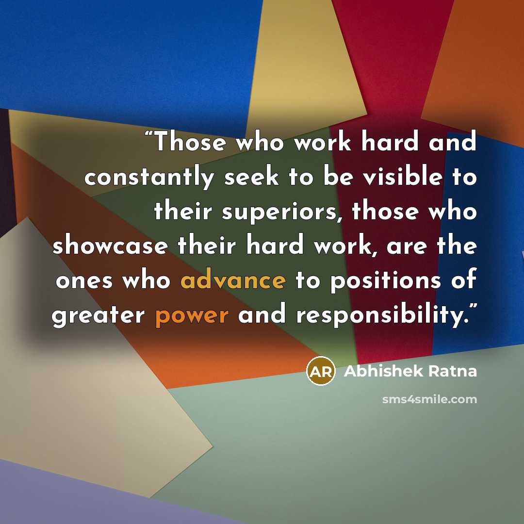 “Those who work hard and constantly seek to be visible to their superiors, those who showcase their hard work, are the ones who advance to positions of greater power and responsibility.” quote by Abhishek Ratna