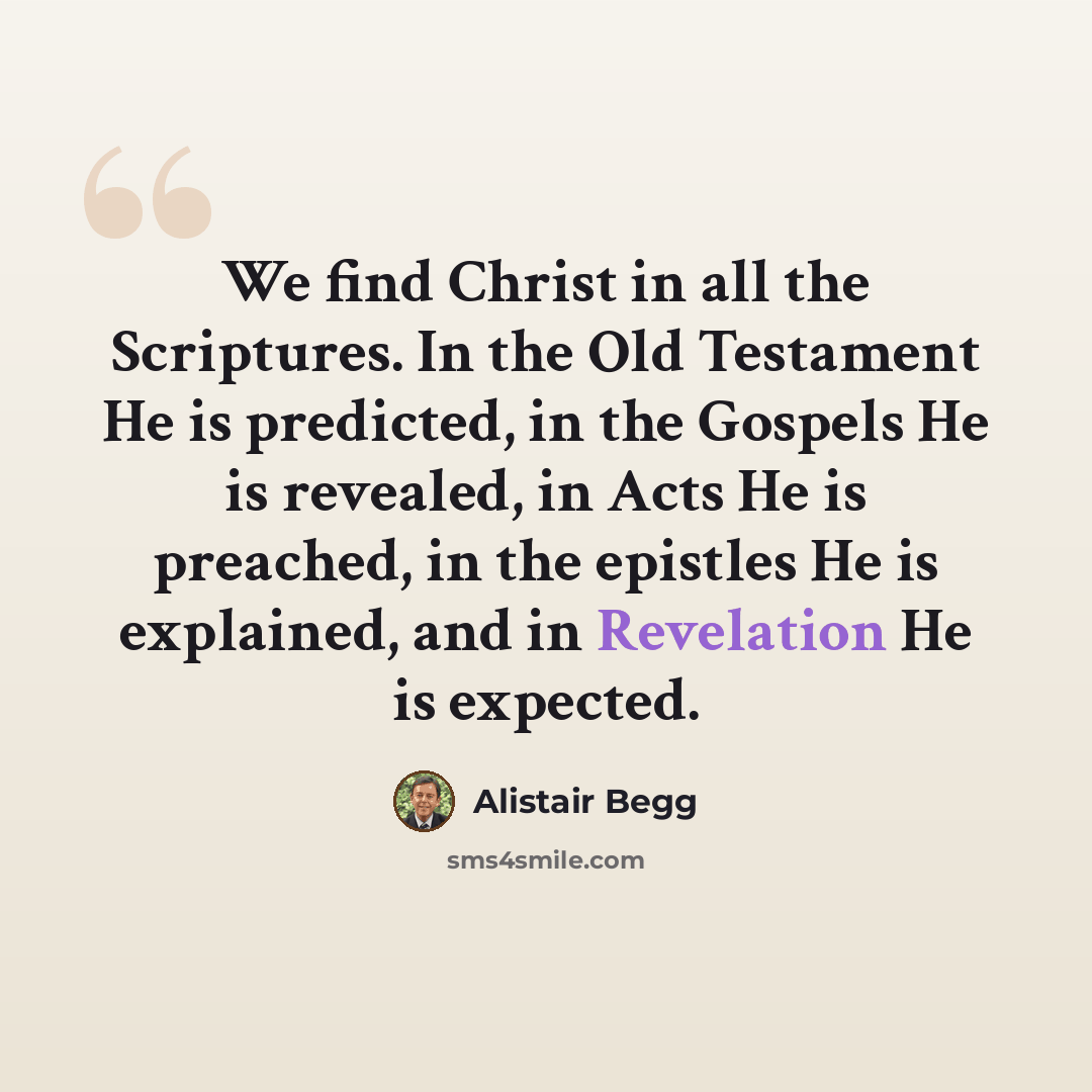 “We find Christ in all the Scriptures. In the Old Testament He is predicted, in the Gospels He is revealed, in Acts He is preached, in the epistles He is explained, and in Revelation He is expected.” quote by Alistair Begg