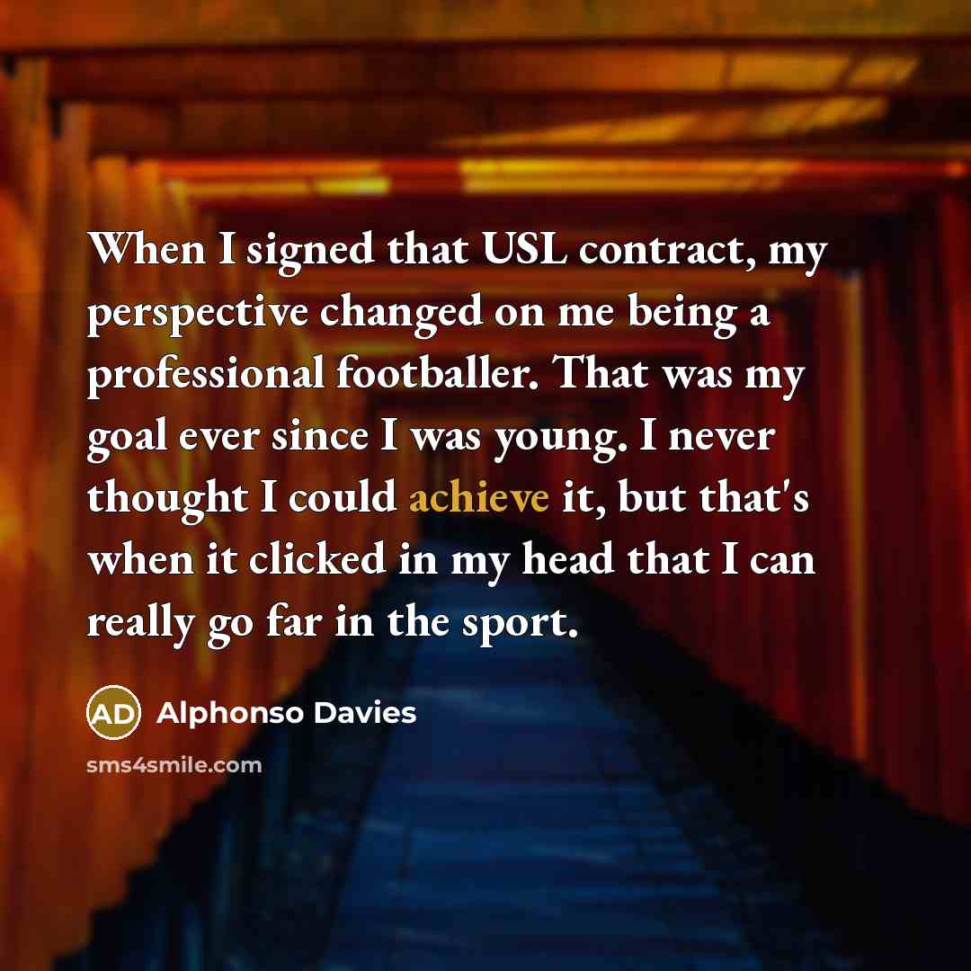 “When I signed that USL contract, my perspective changed on me being a professional footballer. That was my goal ever since I was young. I never thought I could achieve it, but that's when it clicked in my head that I can really go far in the sport.” quote by Alphonso Davies