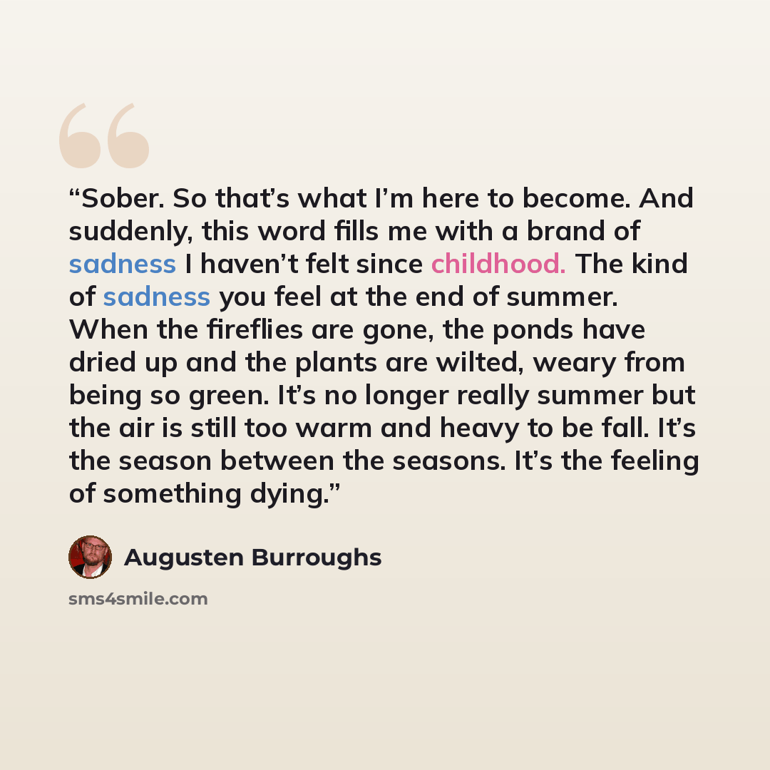 “Sober. So that’s what I’m here to become. And suddenly, this word fills me with a brand of sadness I haven’t felt since childhood. The kind of sadness you feel at the end of summer. When the fireflies are gone, the ponds have dried up and the plants are wilted, weary from being so green. It’s no…” quote by Augusten Burroughs