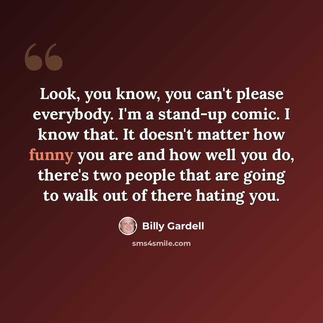 “Look, you know, you can't please everybody. I'm a stand-up comic. I know that. It doesn't matter how funny you are and how well you do, there's two people that are going to walk out of there hating you.” quote by Billy Gardell