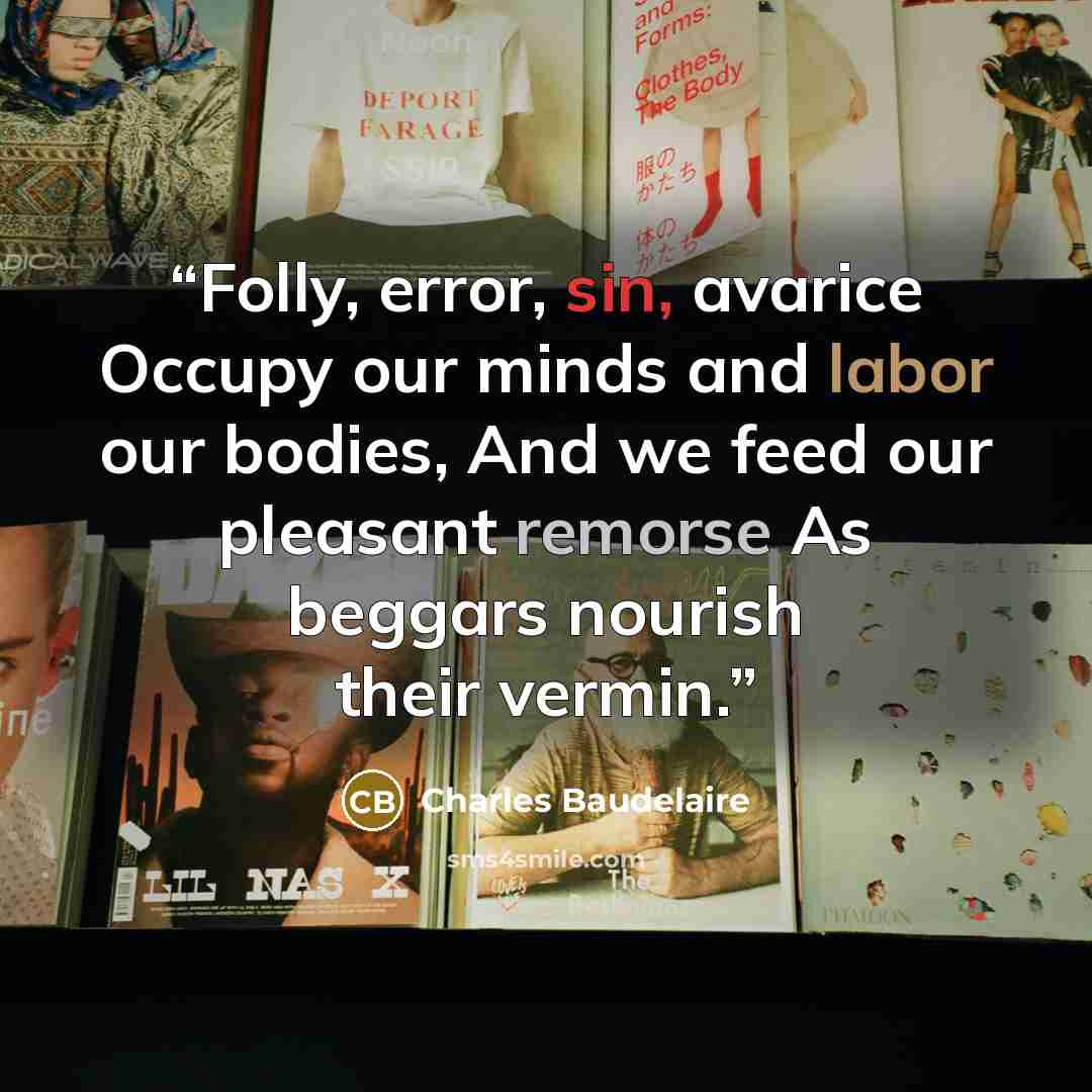 “Folly, error, sin, avarice Occupy our minds and labor our bodies, And we feed our pleasant remorse As beggars nourish their vermin.” quote by Charles Baudelaire