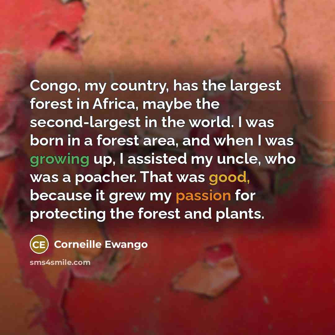 “Congo, my country, has the largest forest in Africa, maybe the second-largest in the world. I was born in a forest area, and when I was growing up, I assisted my uncle, who was a poacher. That was good, because it grew my passion for protecting the forest and plants.” quote by Corneille Ewango